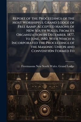 Report of the Proceedings of the Most Worshipful Grand Lodge of Free & Accepted Masons of New South Wales, From its Organization in December, 1877, to by Lodge, Freemasons New South Wales Grand