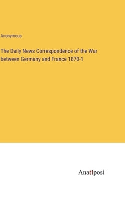 The Daily News Correspondence of the War between Germany and France 1870-1 by Anonymous