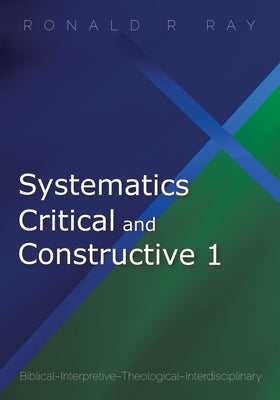 Systematics Critical and Constructive 1: Biblical-Interpretive-Theological-Interdisciplinary by Ray, Ronald R.