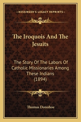 The Iroquois And The Jesuits: The Story Of The Labors Of Catholic Missionaries Among These Indians (1894) by Donohoe, Thomas