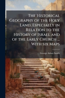 The Historical Geography of the Holy Land, Especially in Relation to the History of Israel and of the Early Church ... With six Maps by Smith, George Adam