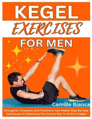 Kegel Exercise for Men: Strengthen, Empower, And Transform Your Health Step-By-Step Techniques On Mastering The Correct Way To Perform Kegels by Bianca, Camille