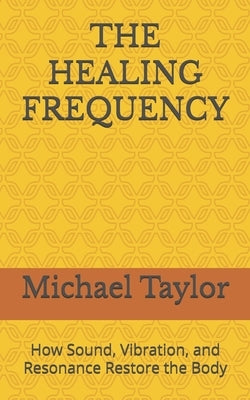 The Healing Frequency: How Sound, Vibration, and Resonance Restore the Body by Taylor, Michael