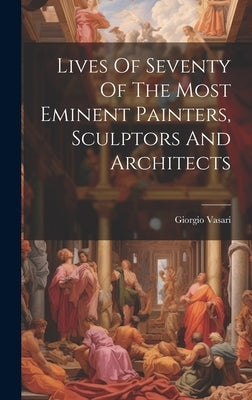 Lives Of Seventy Of The Most Eminent Painters, Sculptors And Architects by Vasari, Giorgio