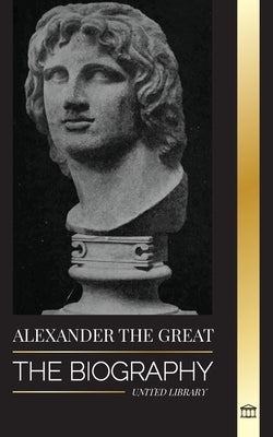 Alexander the Great: The Biography of a Bloody Macedonian King and Conquirer; Strategy, Empire and Legacy by Library, United
