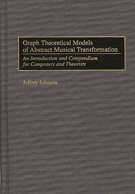 Graph Theoretical Models of Abstract Musical Transformation: An Introduction and Compendium for Composers and Theorists by Johnson, Jeffrey