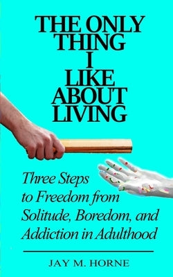 The Only Thing I Like About Living: Three Steps to Freedom from Solitude, Boredom, and Addiction in Adulthood by Horne, Jay M.