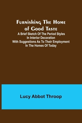 Furnishing the Home of Good Taste: A Brief Sketch of the Period Styles in Interior Decoration with Suggestions as to Their Employment in the Homes of by Abbot Throop, Lucy