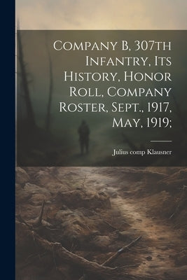 Company B, 307th Infantry, Its History, Honor Roll, Company Roster, Sept., 1917, May, 1919; by Klausner, Julius 1894- Comp