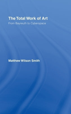The Total Work of Art: From Bayreuth to Cyberspace by Smith, Matthew Wilson