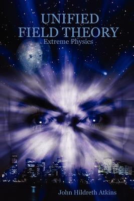 Unified Field Theory: Extreme Physics by Atkins, John Hildreth