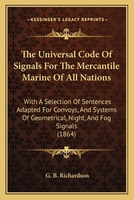 The Universal Code of Signals for the Mercantile Marine of All Nations: With a Selection of Sentences Adapted for Convoys, and Systems of Geometrical, by Richardson, G. B.