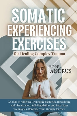 Somatic Experiencing Exercises for Healing Complex Trauma: A Guide to Applying, Grounding, Resourcing and Visualization, Self-Regulation, Body Scans T by Andrus, Hope