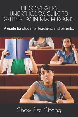 The Somewhat Unorthodox Guide to Getting 'a' in Math Exams.: A guide for students, teachers, and parents. by Sze Chong, Chew