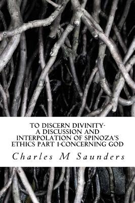 To Discern Divinity: A Discussion and Interpolation of Spinoza's Ethics Part 1-Concerning God by Saunders, Charles M.