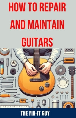 How to Repair and Maintain Guitars: Beginner to Advanced Techniques, Troubleshooting Tips, and Step-by-Step Instructions for Optimal Playability and T by Guy, The Fix-It