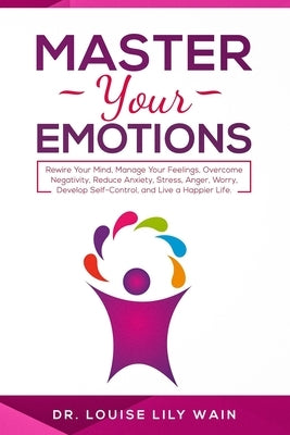Master Your Emotions: Rewire Your Mind, Manage Your Feelings, Overcome Negativity, Reduce Anxiety, Stress, Anger, Worry, Develop Self-Contro by Wain, Louise Lily