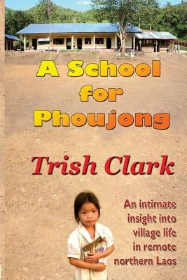A School For Phoujong: An intimate insight into village life in remote northernLaos by Clark, Trish