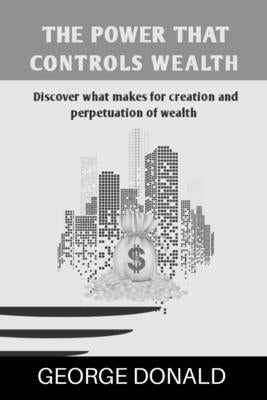 The Power That Controls Wealth: Discover What Makes For Creation And Perpetuation of Wealth by Donald, George