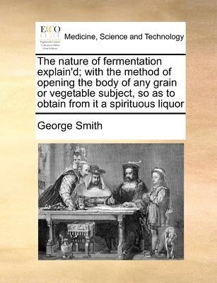 The Nature of Fermentation Explain'd; With the Method of Opening the Body of Any Grain or Vegetable Subject, So as to Obtain from It a Spirituous Liqu by Smith, George