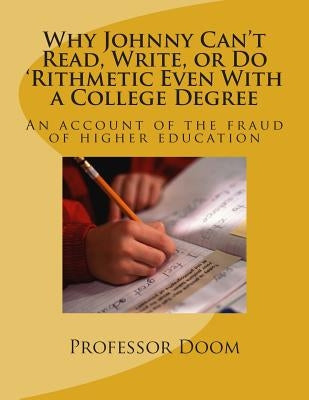 Why Johnny Can't Read, Write, or Do 'Rithmetic Even With a College Degree: An account of the fraud of higher education by Doom, Professor