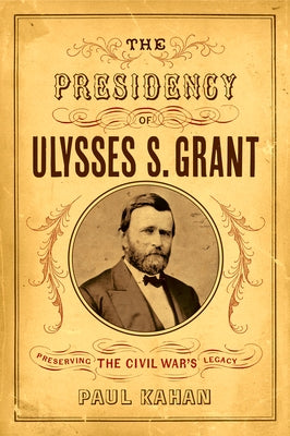 The Presidency of Ulysses S. Grant: Preserving the Civil War's Legacy by Kahan, Paul