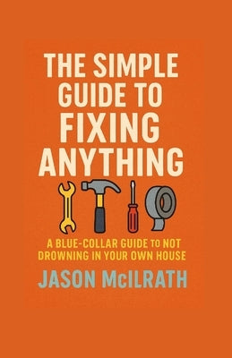 The Simple Guide to Fixing Anything: A Blue-Collar Guide to Not Drowning in Your Own House by McIlrath, Jason