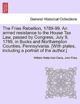 The Fries Rebellion, 1789-99. an Armed Resistance to the House Tax Law, Passed by Congress, July 9, 1789, in Bucks and Northampton Counties, Pennsylva by Davis, William Watts Hart