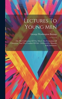 Lectures To Young Men: On The Cultivation Of The Mind, The Formation Of Character, And The Conduct Of Life: Delivered In Masonic Hall, Baltimore by Burnap, George Washington