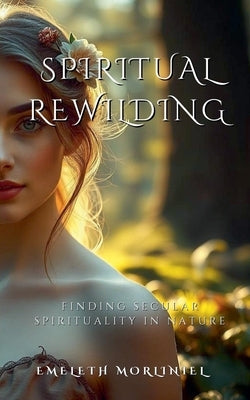 Spiritual Rewilding: Finding Secular Spirituality in Nature by Morliniel, Emeleth
