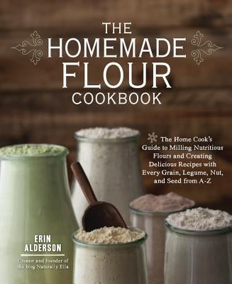 The Homemade Flour Cookbook: The Home Cook's Guide to Milling Nutritious Flours and Creating Delicious Recipes with Every Grain, Legume, Nut, and S by Alderson, Erin