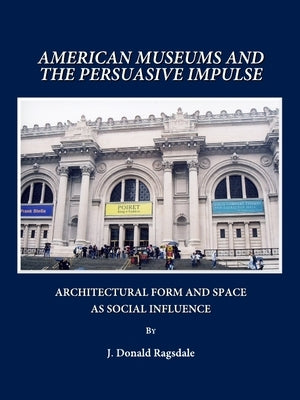 American Museums and the Persuasive Impulse: Architectural Form and Space as Social Influence by Ragsdale, J. Donald