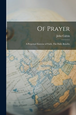 Of Prayer: A Perpetual Exercise of Faith. The Daily Benefits by Calvin, John
