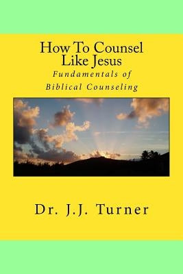 How To Counsel Like Jesus: Fundamentals of Biblical Counseling by Turner, J. J.