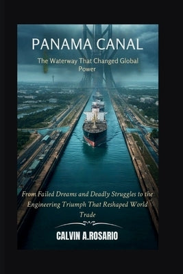 The Panama Canal: The Waterway That Changed Global Power: From Failed Dreams and Deadly Struggles to the Engineering Triumph That Reshaped World Trade by A. Rosario, Calvin