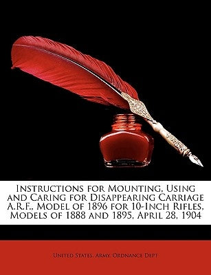 Instructions for Mounting, Using and Caring for Disappearing Carriage A.R.F., Model of 1896 for 10-Inch Rifles, Models of 1888 and 1895, April 28, 190 by United States Army Ordnance Dept, States