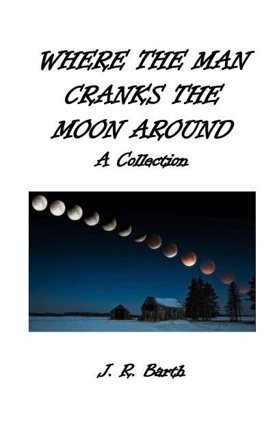 Where The Man Cranks The Moon Around: A Collection by Barth, J. R.