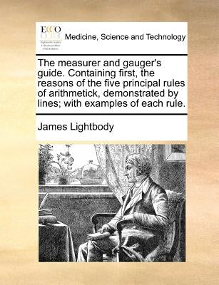 The Measurer and Gauger's Guide. Containing First, the Reasons of the Five Principal Rules of Arithmetick, Demonstrated by Lines; With Examples of Eac by Lightbody, James