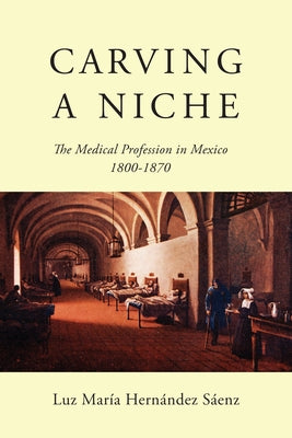 Carving a Niche: The Medical Profession in Mexico, 1800-1870 by Hernández Sáenz, Luz María