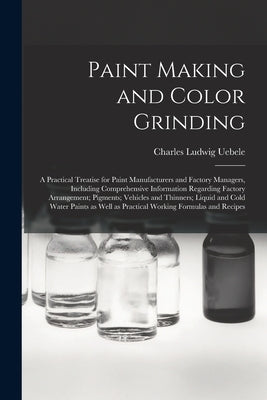 Paint Making and Color Grinding; a Practical Treatise for Paint Manufacturers and Factory Managers, Including Comprehensive Information Regarding Fact by Uebele, Charles Ludwig 1849-