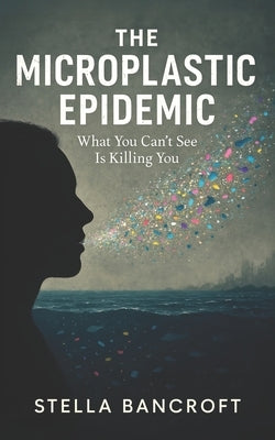 The Microplastic Epidemic: What You Can't See Is Killing You by Bancroft, Stella