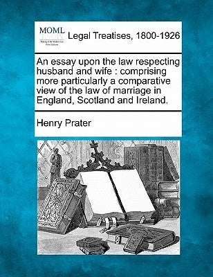 An Essay Upon the Law Respecting Husband and Wife: Comprising More Particularly a Comparative View of the Law of Marriage in England, Scotland and Ire by Prater, Henry