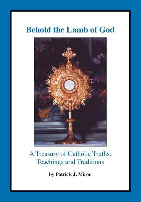Behold the Lamb of God: A Treasury of Catholic Truths, Teachings and Traditions by Miron, Patrick J.