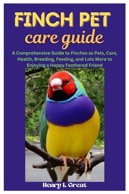Finch Pet Care Guide: A Comprehensive Guide to Finches as Pets, Care, Health, Breeding, Feeding, and Lots More to Enjoying a Happy Feathered Friend by I. Great, Henry