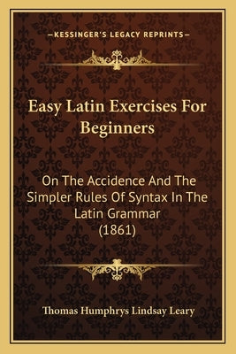 Easy Latin Exercises For Beginners: On The Accidence And The Simpler Rules Of Syntax In The Latin Grammar (1861) by Leary, Thomas Humphrys Lindsay