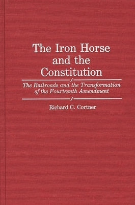 The Iron Horse and the Constitution: The Railroads and the Transformation of the Fourteenth Amendment by Cortner, Richard C.