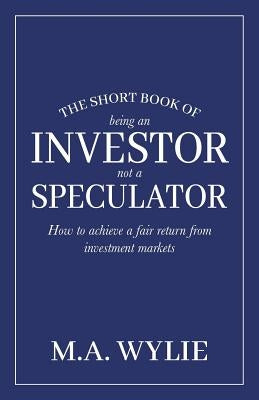 The Short Book of Being an Investor not a Speculator: How to achieve a fair return from investment markets by Wylie, M. a.