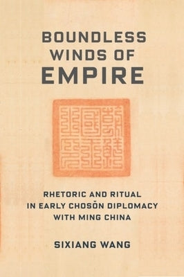 Boundless Winds of Empire: Rhetoric and Ritual in Early Chosŏn Diplomacy with Ming China by Wang, Sixiang