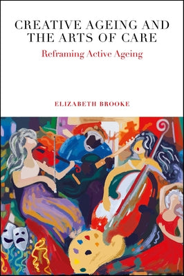 Creative Ageing and the Arts of Care: Reframing Active Ageing by Brooke, Elizabeth