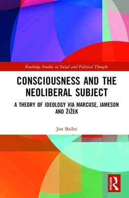 Consciousness and the Neoliberal Subject: A Theory of Ideology via Marcuse, Jameson and Zizek by Bailes, Jon